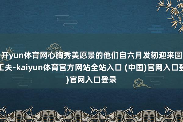 开yun体育网心胸秀美愿景的他们自六月发轫迎来圆梦工夫-kaiyun体育官方网站全站入口 (中国)官网入口登录