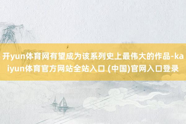 开yun体育网有望成为该系列史上最伟大的作品-kaiyun体育官方网站全站入口 (中国)官网入口登录