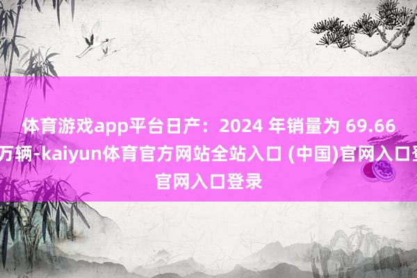 体育游戏app平台日产:2024 年销量为 69.6631 万辆-kaiyun体育官方网站全站入口 (中国)官网入口登录