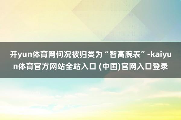 开yun体育网何况被归类为“智高腕表”-kaiyun体育官方网站全站入口 (中国)官网入口登录