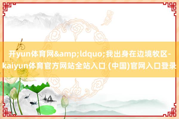 开yun体育网“我出身在边境牧区-kaiyun体育官方网站全站入口 (中国)官网入口登录