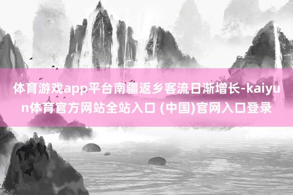 体育游戏app平台南疆返乡客流日渐增长-kaiyun体育官方网站全站入口 (中国)官网入口登录