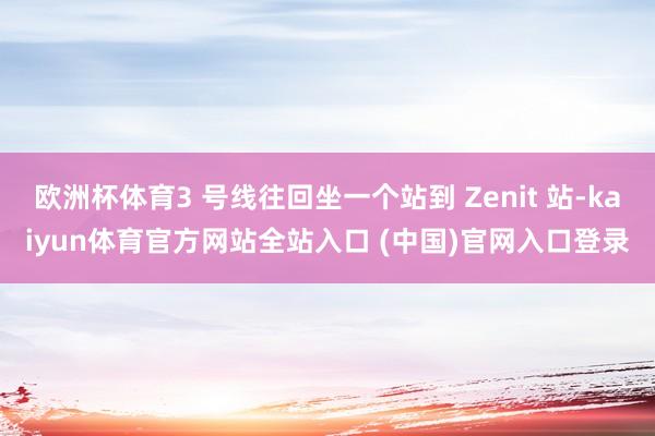 欧洲杯体育3 号线往回坐一个站到 Zenit 站-kaiyun体育官方网站全站入口 (中国)官网入口登录