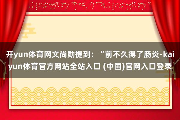 开yun体育网文尚勋提到:“前不久得了肠炎-kaiyun体育官方网站全站入口 (中国)官网入口登录