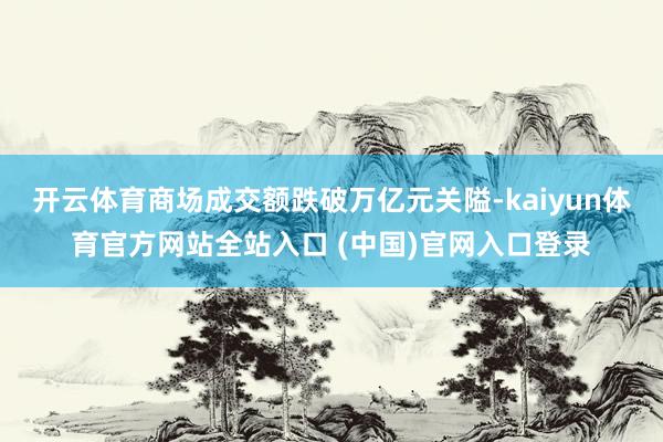 开云体育商场成交额跌破万亿元关隘-kaiyun体育官方网站全站入口 (中国)官网入口登录