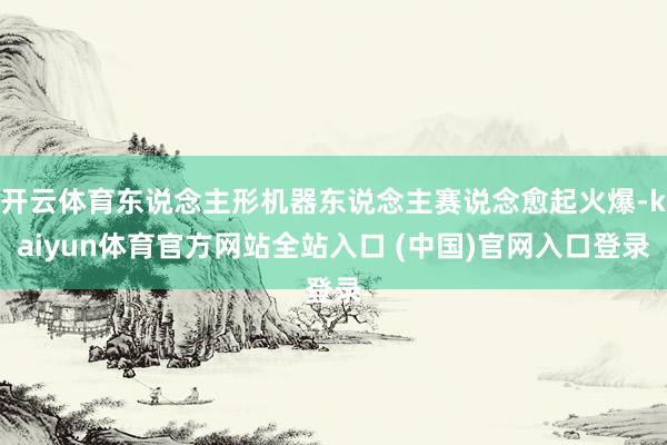 开云体育东说念主形机器东说念主赛说念愈起火爆-kaiyun体育官方网站全站入口 (中国)官网入口登录