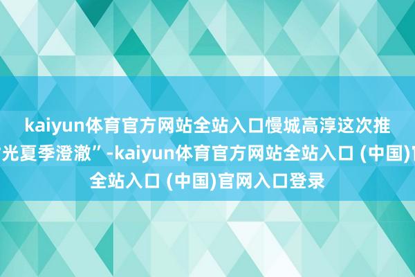 kaiyun体育官方网站全站入口 慢城高淳这次推出“阴凉漫时光夏季澄澈”-kaiyun体育官方网站全站入口 (中国)官网入口登录