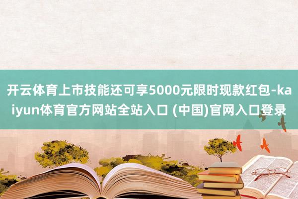 开云体育上市技能还可享5000元限时现款红包-kaiyun体育官方网站全站入口 (中国)官网入口登录