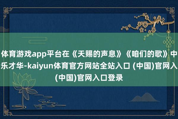 体育游戏app平台在《天赐的声息》《咱们的歌》中展现音乐才华-kaiyun体育官方网站全站入口 (中国)官网入口登录