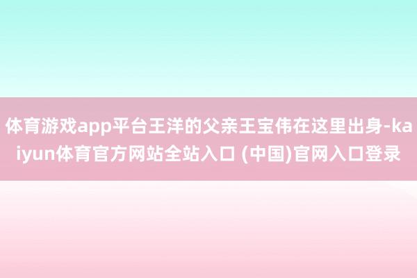 体育游戏app平台王洋的父亲王宝伟在这里出身-kaiyun体育官方网站全站入口 (中国)官网入口登录