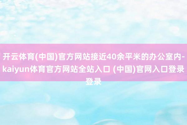 开云体育(中国)官方网站接近40余平米的办公室内-kaiyun体育官方网站全站入口 (中国)官网入口登录