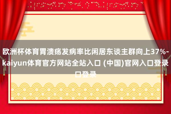 欧洲杯体育胃溃疡发病率比闲居东谈主群向上37%-kaiyun体育官方网站全站入口 (中国)官网入口登录