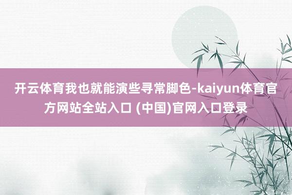 开云体育我也就能演些寻常脚色-kaiyun体育官方网站全站入口 (中国)官网入口登录