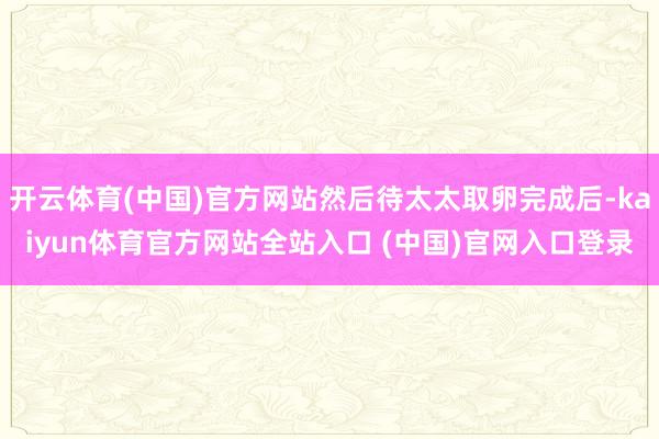 开云体育(中国)官方网站然后待太太取卵完成后-kaiyun体育官方网站全站入口 (中国)官网入口登录