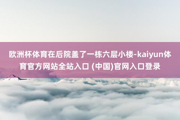 欧洲杯体育在后院盖了一栋六层小楼-kaiyun体育官方网站全站入口 (中国)官网入口登录