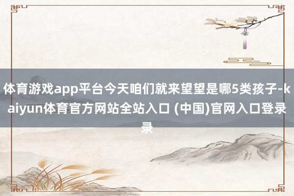 体育游戏app平台今天咱们就来望望是哪5类孩子-kaiyun体育官方网站全站入口 (中国)官网入口登录