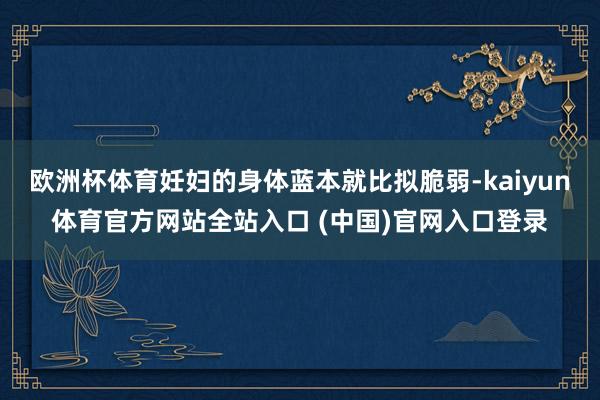 欧洲杯体育妊妇的身体蓝本就比拟脆弱-kaiyun体育官方网站全站入口 (中国)官网入口登录