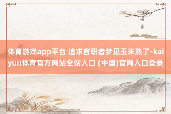 体育游戏app平台 追求官职者梦见玉米熟了-kaiyun体育官方网站全站入口 (中国)官网入口登录