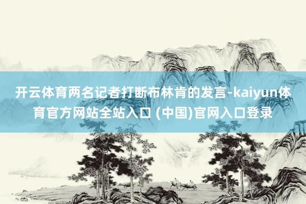 开云体育两名记者打断布林肯的发言-kaiyun体育官方网站全站入口 (中国)官网入口登录