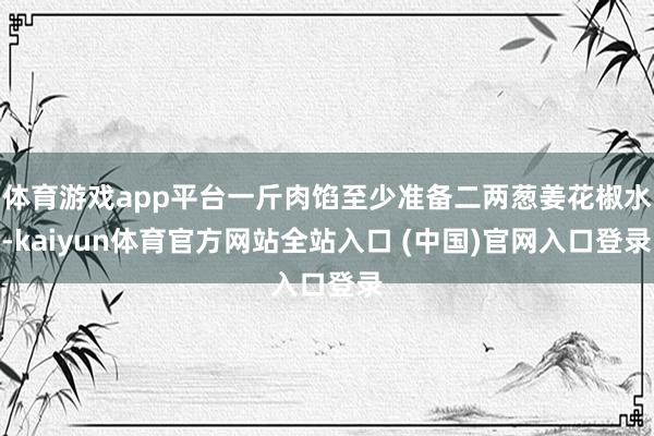 体育游戏app平台一斤肉馅至少准备二两葱姜花椒水-kaiyun体育官方网站全站入口 (中国)官网入口登录