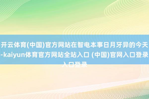 开云体育(中国)官方网站在智电本事日月牙异的今天-kaiyun体育官方网站全站入口 (中国)官网入口登录