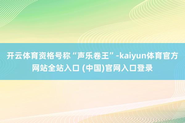 开云体育资格号称“声乐卷王”-kaiyun体育官方网站全站入口 (中国)官网入口登录