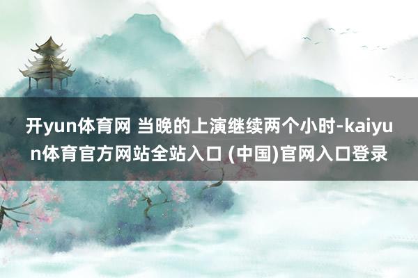 开yun体育网 当晚的上演继续两个小时-kaiyun体育官方网站全站入口 (中国)官网入口登录
