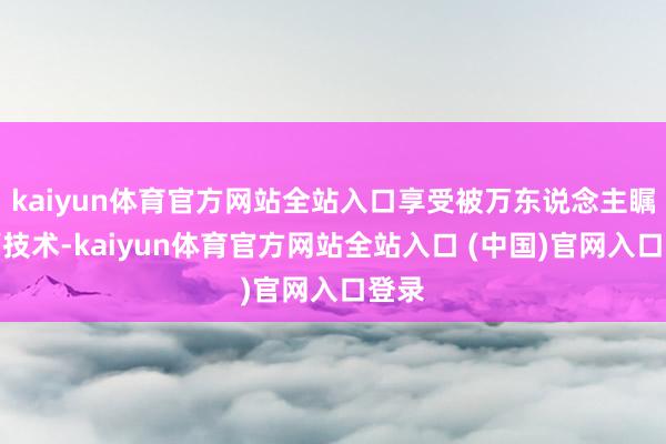 kaiyun体育官方网站全站入口享受被万东说念主瞩经营技术-kaiyun体育官方网站全站入口 (中国)官网入口登录