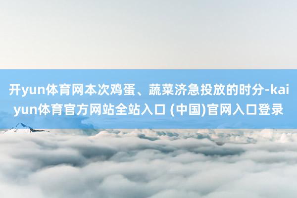 开yun体育网本次鸡蛋、蔬菜济急投放的时分-kaiyun体育官方网站全站入口 (中国)官网入口登录
