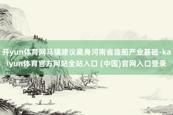 开yun体育网马骥建议藏身河南省造船产业基础-kaiyun体育官方网站全站入口 (中国)官网入口登录