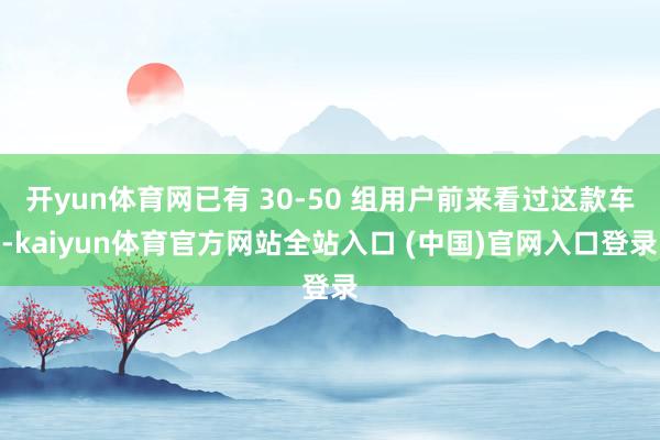 开yun体育网已有 30-50 组用户前来看过这款车-kaiyun体育官方网站全站入口 (中国)官网入口登录