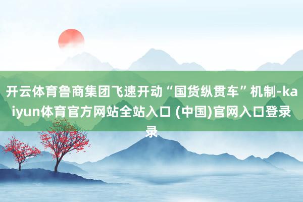 开云体育鲁商集团飞速开动“国货纵贯车”机制-kaiyun体育官方网站全站入口 (中国)官网入口登录