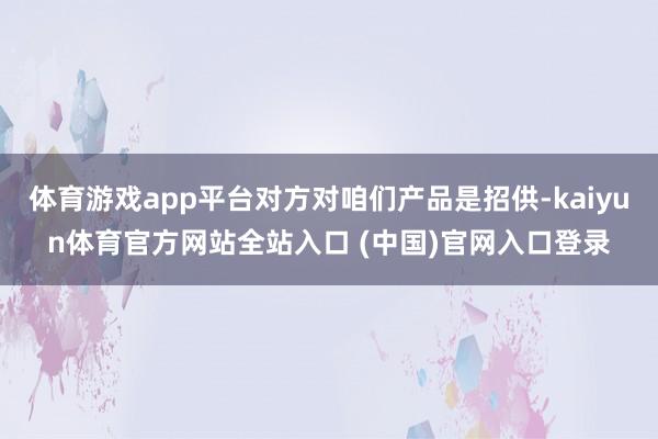 体育游戏app平台对方对咱们产品是招供-kaiyun体育官方网站全站入口 (中国)官网入口登录
