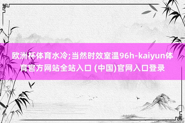 欧洲杯体育水冷;当然时效室温96h-kaiyun体育官方网站全站入口 (中国)官网入口登录