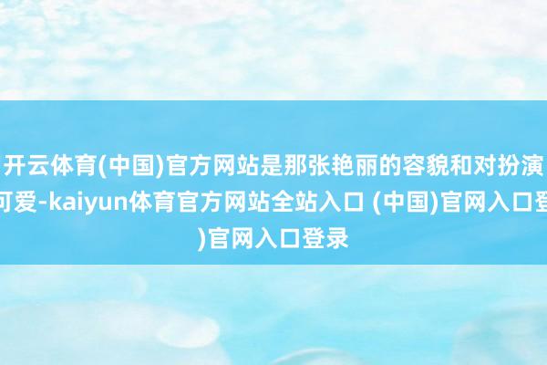 开云体育(中国)官方网站是那张艳丽的容貌和对扮演的可爱-kaiyun体育官方网站全站入口 (中国)官网入口登录