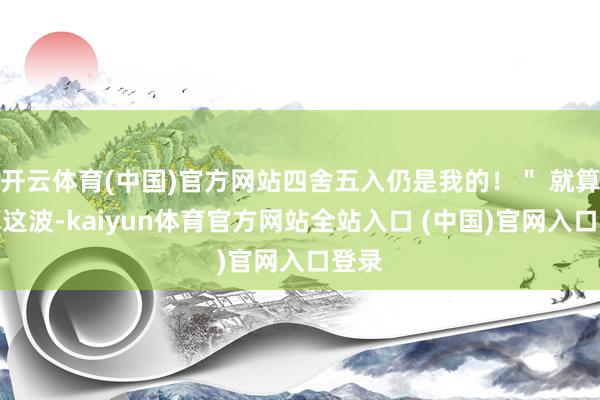 开云体育(中国)官方网站四舍五入仍是我的!" 就算不算这波-kaiyun体育官方网站全站入口 (中国)官网入口登录