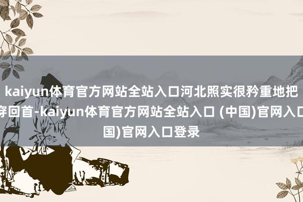 kaiyun体育官方网站全站入口河北照实很矜重地把一稔穿回首-kaiyun体育官方网站全站入口 (中国)官网入口登录