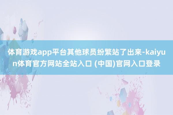 体育游戏app平台其他球员纷繁站了出来-kaiyun体育官方网站全站入口 (中国)官网入口登录