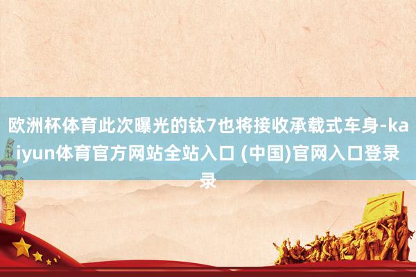 欧洲杯体育此次曝光的钛7也将接收承载式车身-kaiyun体育官方网站全站入口 (中国)官网入口登录