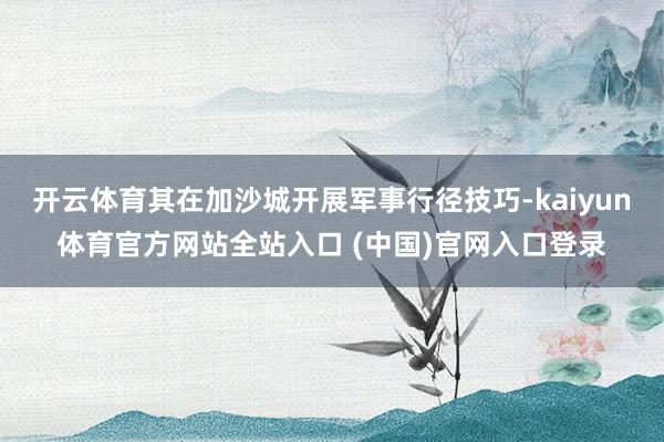 开云体育其在加沙城开展军事行径技巧-kaiyun体育官方网站全站入口 (中国)官网入口登录