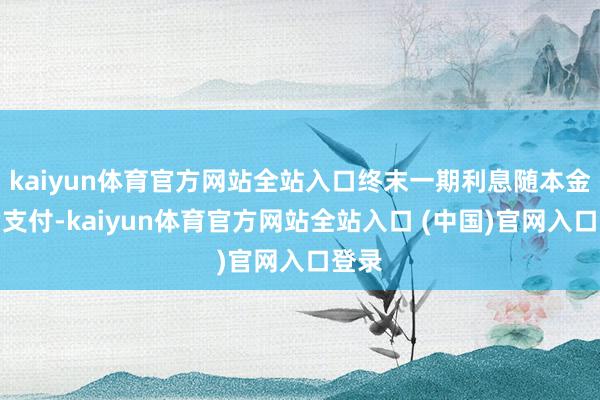 kaiyun体育官方网站全站入口终末一期利息随本金一皆支付-kaiyun体育官方网站全站入口 (中国)官网入口登录