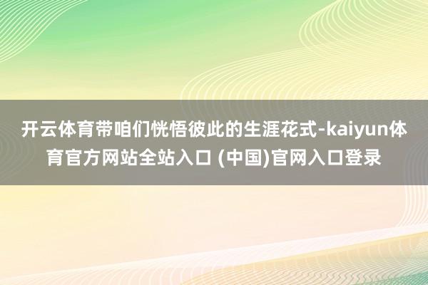 开云体育带咱们恍悟彼此的生涯花式-kaiyun体育官方网站全站入口 (中国)官网入口登录