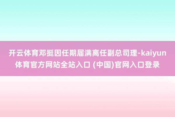 开云体育邓挺因任期届满离任副总司理-kaiyun体育官方网站全站入口 (中国)官网入口登录