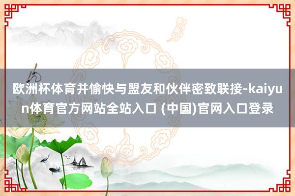欧洲杯体育并愉快与盟友和伙伴密致联接-kaiyun体育官方网站全站入口 (中国)官网入口登录