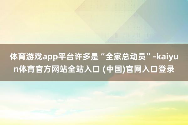 体育游戏app平台许多是“全家总动员”-kaiyun体育官方网站全站入口 (中国)官网入口登录