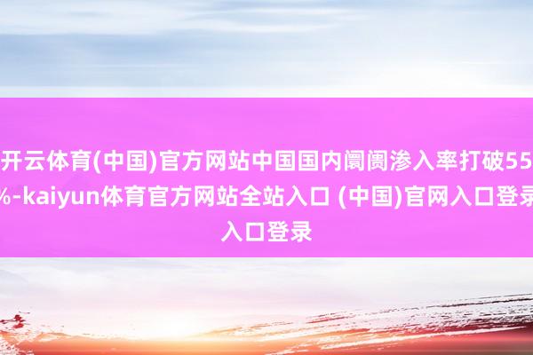 开云体育(中国)官方网站中国国内阛阓渗入率打破55%-kaiyun体育官方网站全站入口 (中国)官网入口登录