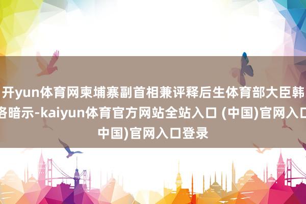 开yun体育网柬埔寨副首相兼评释后生体育部大臣韩春那洛暗示-kaiyun体育官方网站全站入口 (中国)官网入口登录