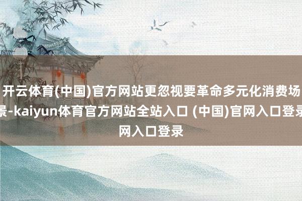 开云体育(中国)官方网站更忽视要革命多元化消费场景-kaiyun体育官方网站全站入口 (中国)官网入口登录