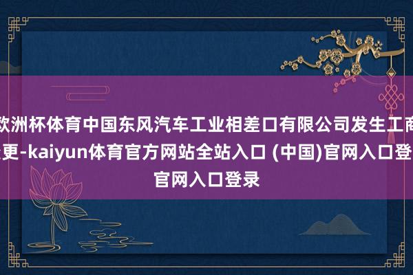 欧洲杯体育中国东风汽车工业相差口有限公司发生工商变更-kaiyun体育官方网站全站入口 (中国)官网入口登录