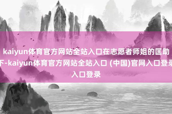 kaiyun体育官方网站全站入口在志愿者师姐的匡助下-kaiyun体育官方网站全站入口 (中国)官网入口登录